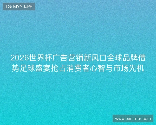2026世界杯广告营销新风口全球品牌借势足球盛宴抢占消费者心智与市场先机